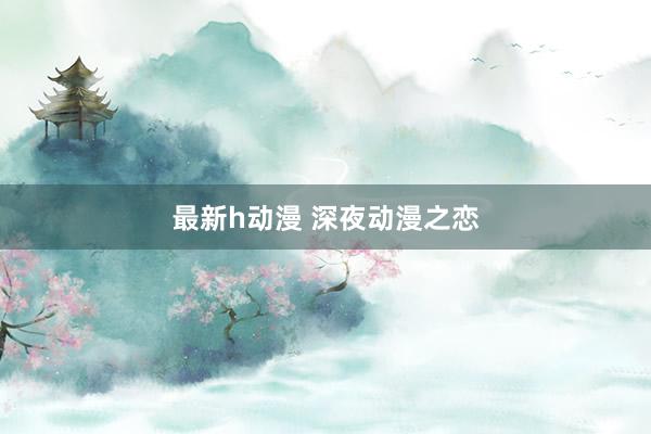 最新h动漫 深夜动漫之恋