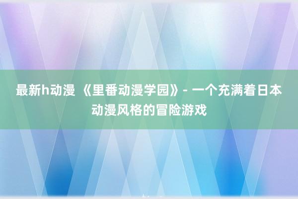 最新h动漫 《里番动漫学园》- 一个充满着日本动漫风格的冒险游戏