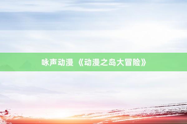咏声动漫 《动漫之岛大冒险》