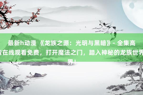最新h动漫 《龙族之源：光明与黑暗》- 全集高清在线观看免费，打开魔法之门，踏入神秘的龙族世界！