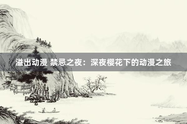 溢出动漫 禁忌之夜：深夜樱花下的动漫之旅