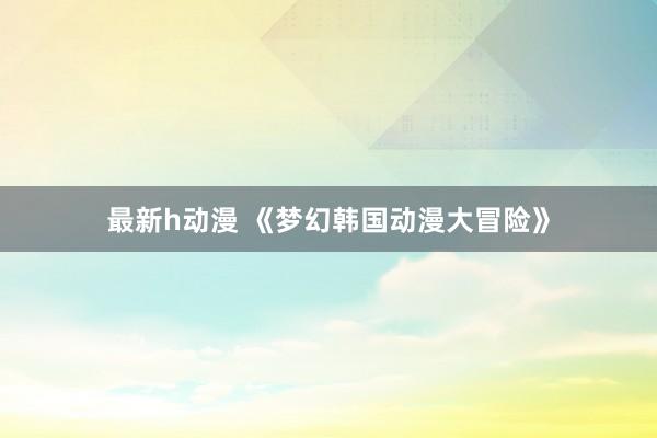 最新h动漫 《梦幻韩国动漫大冒险》