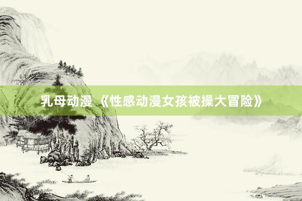乳母动漫 《性感动漫女孩被操大冒险》