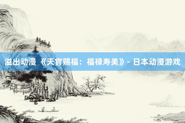 溢出动漫 《天官赐福：福禄寿美》- 日本动漫游戏