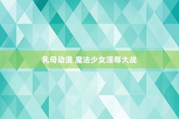 乳母动漫 魔法少女淫辱大战