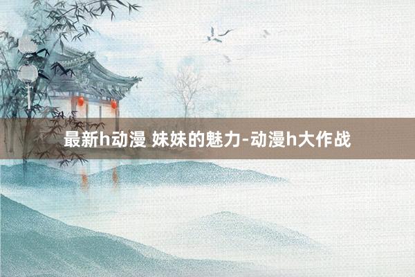 最新h动漫 妹妹的魅力-动漫h大作战