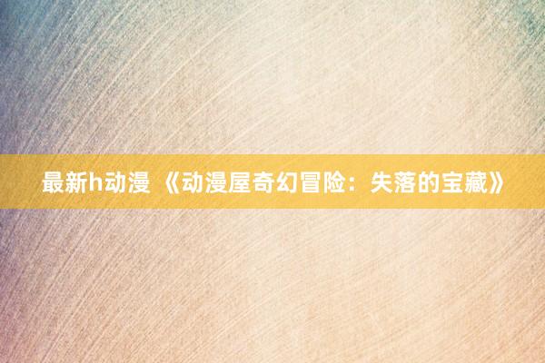 最新h动漫 《动漫屋奇幻冒险：失落的宝藏》