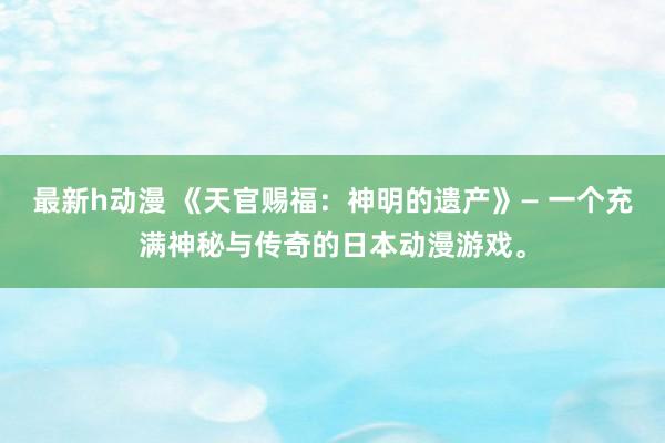 最新h动漫 《天官赐福：神明的遗产》— 一个充满神秘与传奇的日本动漫游戏。