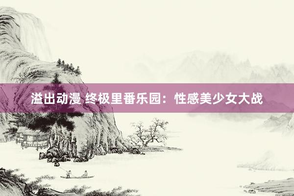 溢出动漫 终极里番乐园：性感美少女大战