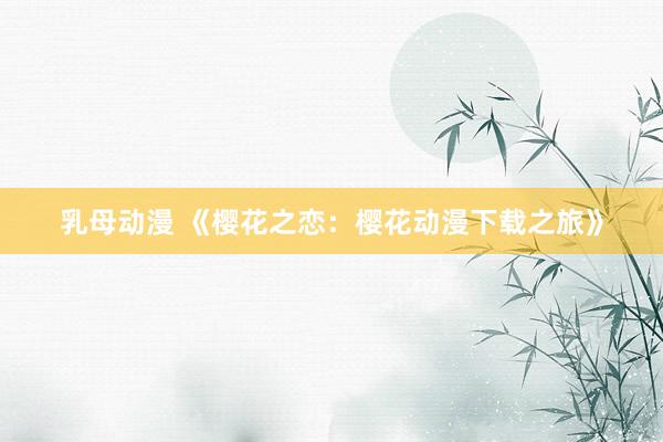 乳母动漫 《樱花之恋：樱花动漫下载之旅》