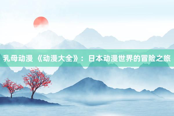 乳母动漫 《动漫大全》：日本动漫世界的冒险之旅