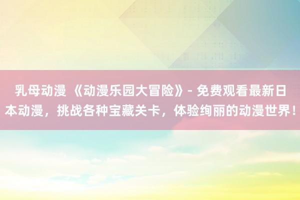 乳母动漫 《动漫乐园大冒险》- 免费观看最新日本动漫，挑战各种宝藏关卡，体验绚丽的动漫世界！