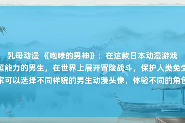 乳母动漫 《咆哮的男神》：在这款日本动漫游戏中，玩家扮演一个拥有超能力的男生，在世界上展开冒险战斗，保护人类免受邪恶势力的侵害。玩家可以选择不同样貌的男生动漫头像，体验不同的角色技能和战斗方式，不断挑战更强大的敌人，最终成为传说中的男神。