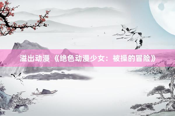 溢出动漫 《绝色动漫少女：被操的冒险》