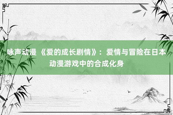 咏声动漫 《爱的成长剧情》：爱情与冒险在日本动漫游戏中的合成化身