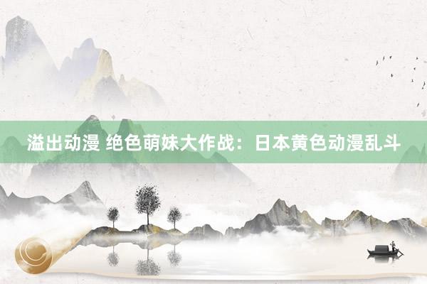 溢出动漫 绝色萌妹大作战：日本黄色动漫乱斗
