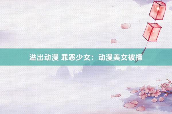 溢出动漫 罪恶少女：动漫美女被操