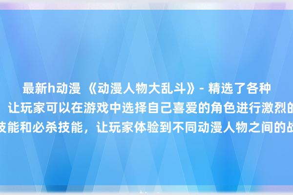 最新h动漫 《动漫人物大乱斗》- 精选了各种日本动漫中的人物形象，让玩家可以在游戏中选择自己喜爱的角色进行激烈的对战。游戏中有各种技能和必杀技能，让玩家体验到不同动漫人物之间的战斗风格和特色。赢得每场战斗，解锁更多动漫人物，成为最强的动漫战士吧！
