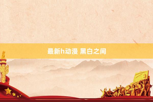 最新h动漫 黑白之间