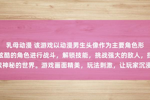 乳母动漫 该游戏以动漫男生头像作为主要角色形象，玩家可以控制这些炫酷的角色进行战斗，解锁技能，挑战强大的敌人，探索神秘的世界。游戏画面精美，玩法刺激，让玩家沉浸在动漫男生的传奇世界之中。