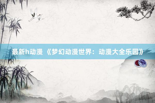最新h动漫 《梦幻动漫世界：动漫大全乐园》