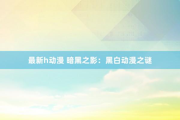最新h动漫 暗黑之影：黑白动漫之谜