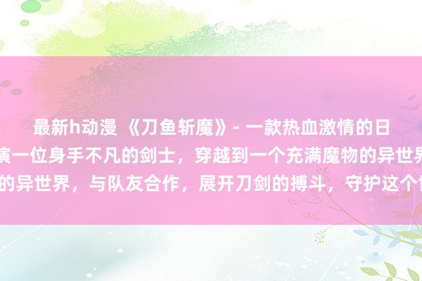最新h动漫 《刀鱼斩魔》- 一款热血激情的日本动漫游戏，玩家将扮演一位身手不凡的剑士，穿越到一个充满魔物的异世界，与队友合作，展开刀剑的搏斗，守护这个世界的和平与安宁。