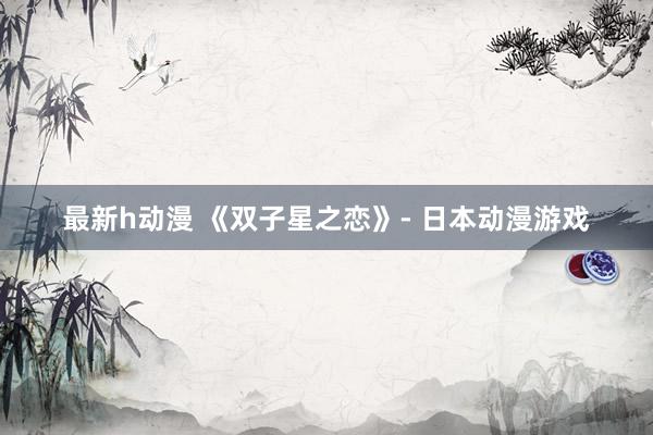 最新h动漫 《双子星之恋》- 日本动漫游戏