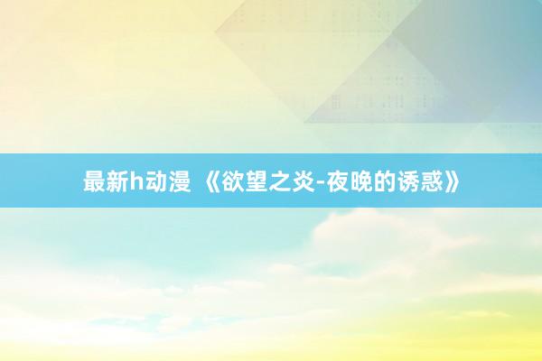 最新h动漫 《欲望之炎-夜晚的诱惑》