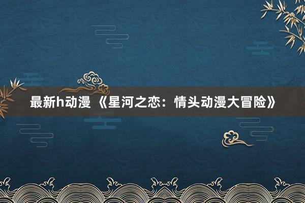 最新h动漫 《星河之恋：情头动漫大冒险》