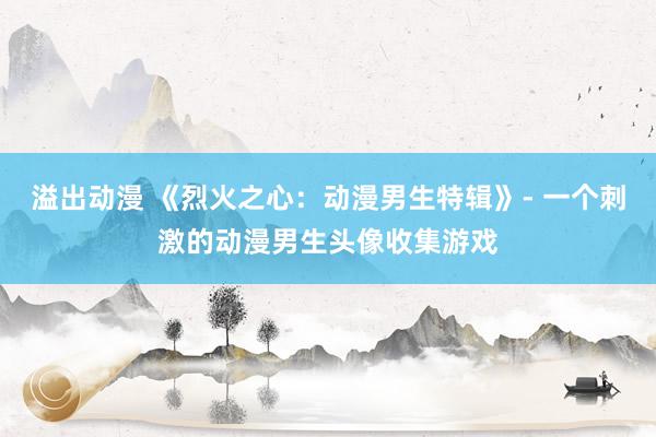 溢出动漫 《烈火之心：动漫男生特辑》- 一个刺激的动漫男生头像收集游戏