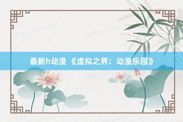 最新h动漫 《虚拟之界：动漫乐园》