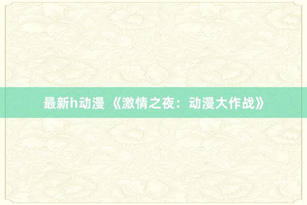 最新h动漫 《激情之夜：动漫大作战》