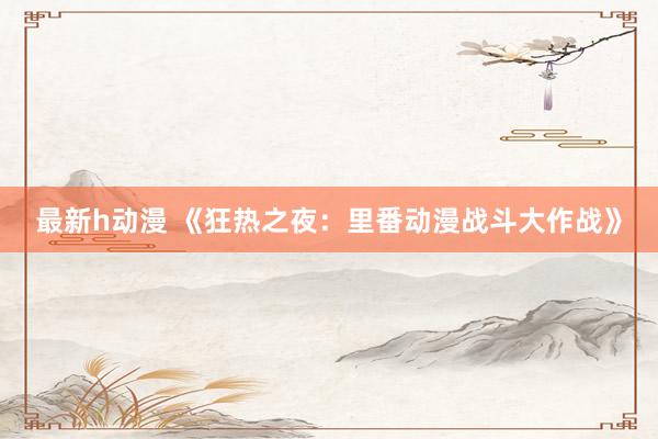 最新h动漫 《狂热之夜：里番动漫战斗大作战》