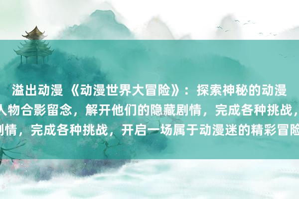 溢出动漫 《动漫世界大冒险》：探索神秘的动漫世界，与各种经典动漫人物合影留念，解开他们的隐藏剧情，完成各种挑战，开启一场属于动漫迷的精彩冒险之旅！