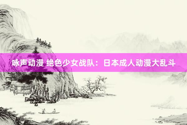 咏声动漫 绝色少女战队：日本成人动漫大乱斗