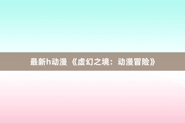 最新h动漫 《虚幻之境：动漫冒险》