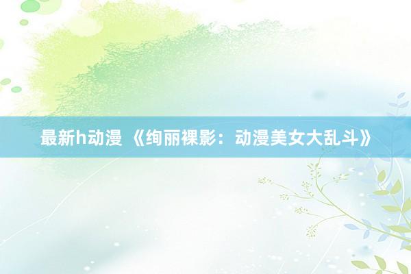 最新h动漫 《绚丽裸影：动漫美女大乱斗》