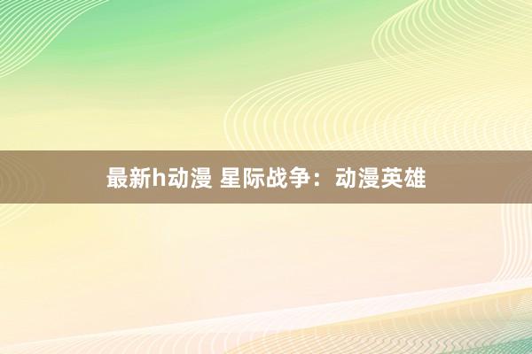 最新h动漫 星际战争：动漫英雄