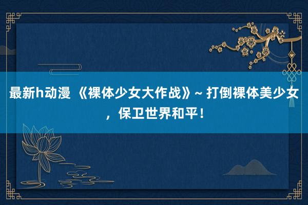 最新h动漫 《裸体少女大作战》~ 打倒裸体美少女，保卫世界和平！