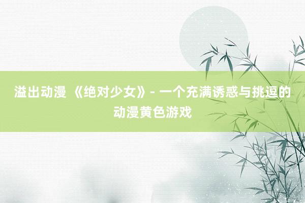 溢出动漫 《绝对少女》- 一个充满诱惑与挑逗的动漫黄色游戏