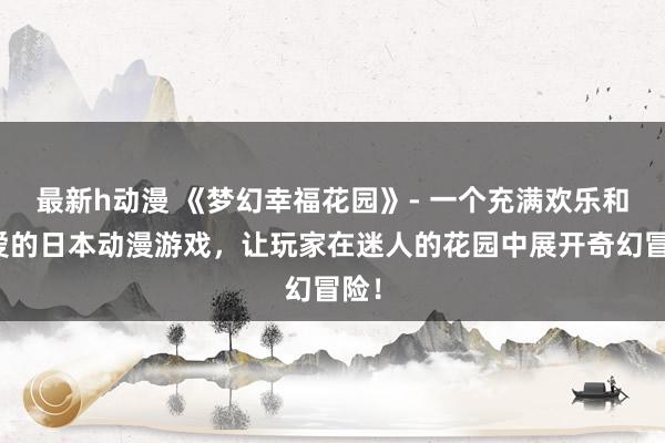 最新h动漫 《梦幻幸福花园》- 一个充满欢乐和友爱的日本动漫游戏，让玩家在迷人的花园中展开奇幻冒险！