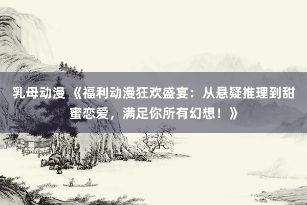 乳母动漫 《福利动漫狂欢盛宴：从悬疑推理到甜蜜恋爱，满足你所有幻想！》