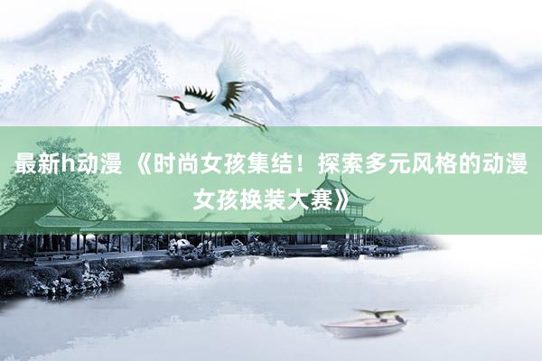 最新h动漫 《时尚女孩集结！探索多元风格的动漫女孩换装大赛》