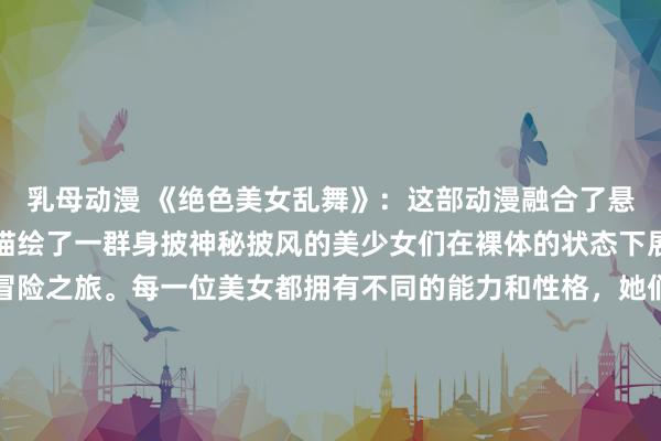 乳母动漫 《绝色美女乱舞》：这部动漫融合了悬疑、冒险和爱情元素，描绘了一群身披神秘披风的美少女们在裸体的状态下展开了一场惊心动魄的冒险之旅。每一位美女都拥有不同的能力和性格，她们相互之间的关系交织复杂，而在与邪恶势力的对抗中，她们展现出了女性的力量和勇气。涵盖了各种类型和风格的元素，让观众在欣赏动漫的同时，也沉浸在美女们的魅力之中。