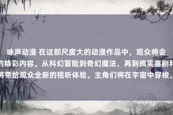 咏声动漫 在这部尺度大的动漫作品中，观众将会领略到各种类型和风格的精彩内容。从科幻冒险到奇幻魔法，再到搞笑喜剧和感人动情，每一集都将带给观众全新的视听体验。主角们将在宇宙中穿梭，探索未知的星球和神秘的力量，面对各种挑战和考验。