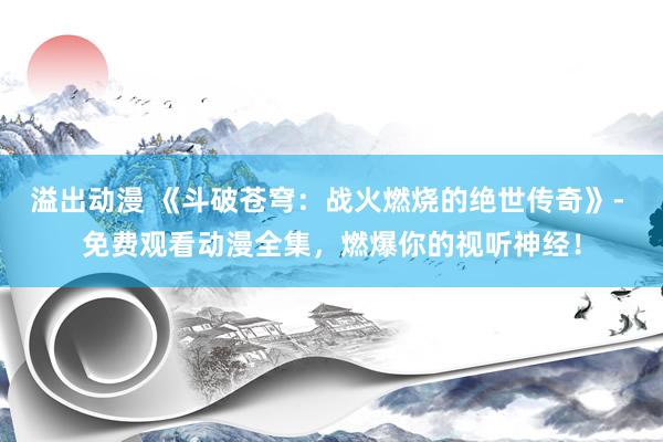 溢出动漫 《斗破苍穹：战火燃烧的绝世传奇》- 免费观看动漫全集，燃爆你的视听神经！