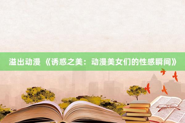 溢出动漫 《诱惑之美：动漫美女们的性感瞬间》