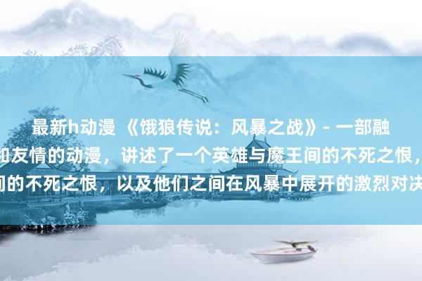 最新h动漫 《饿狼传说：风暴之战》- 一部融合了奇幻、战斗、冒险和友情的动漫，讲述了一个英雄与魔王间的不死之恨，以及他们之间在风暴中展开的激烈对决与终极决战。
