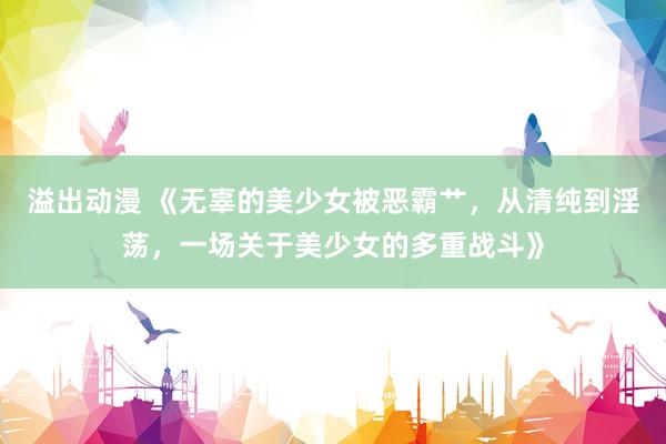 溢出动漫 《无辜的美少女被恶霸艹，从清纯到淫荡，一场关于美少女的多重战斗》